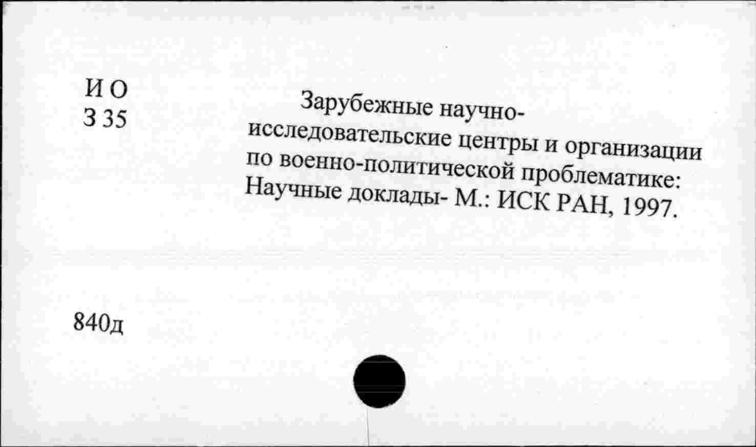 ﻿ио
3 35
Зарубежные научно-исследовательские центры и организации по военно-политической проблематике: Научные доклады- М.: ИСК РАН, 1997.
840д